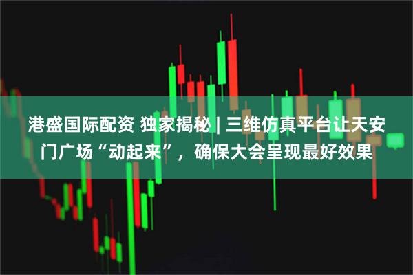 港盛国际配资 独家揭秘 | 三维仿真平台让天安门广场“动起来”，确保大会呈现最好效果