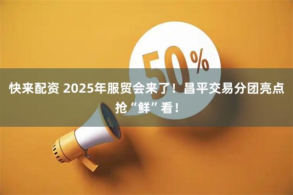 快来配资 2025年服贸会来了！昌平交易分团亮点抢“鲜”看！
