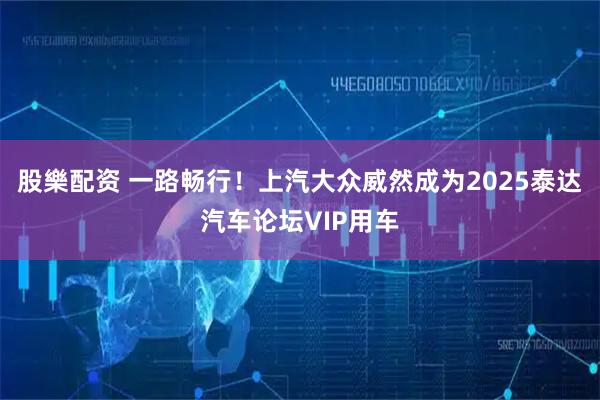 股樂配资 一路畅行！上汽大众威然成为2025泰达汽车论坛VIP用车