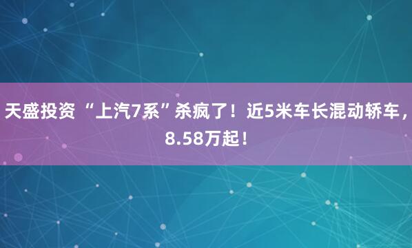 天盛投资 “上汽7系”杀疯了！近5米车长混动轿车，8.58万起！