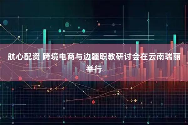 航心配资 跨境电商与边疆职教研讨会在云南瑞丽举行
