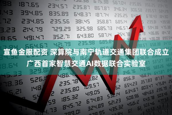 宣鱼金服配资 深算院与南宁轨道交通集团联合成立广西首家智慧交通AI数据联合实验室