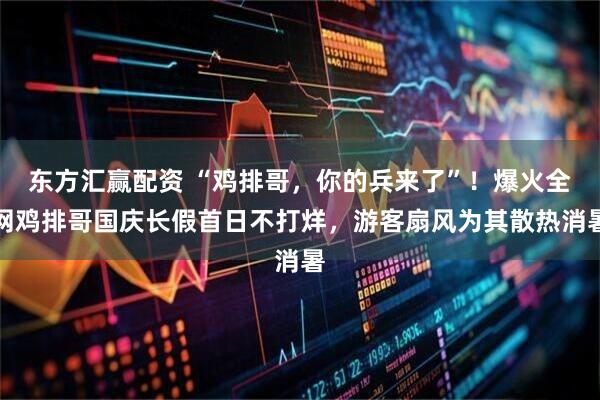 东方汇赢配资 “鸡排哥，你的兵来了”！爆火全网鸡排哥国庆长假首日不打烊，游客扇风为其散热消暑