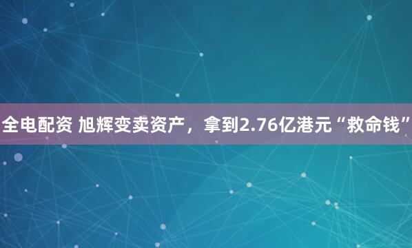全电配资 旭辉变卖资产，拿到2.76亿港元“救命钱”
