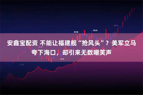 安鑫宝配资 不能让福建舰“抢风头”？美军立马夸下海口，却引来无数嘲笑声