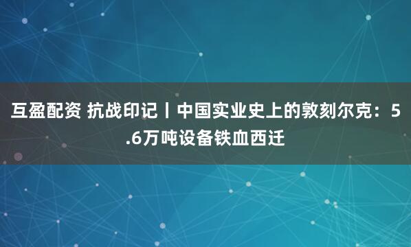 互盈配资 抗战印记丨中国实业史上的敦刻尔克：5.6万吨设备铁血西迁