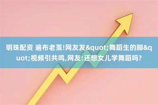 明珠配资 遍布老茧!网友发"舞蹈生的脚"视频引共鸣,网友:还想女儿学舞蹈吗?