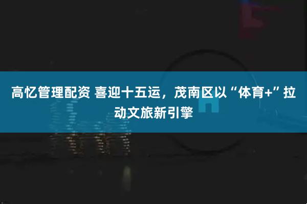 高忆管理配资 喜迎十五运，茂南区以“体育+”拉动文旅新引擎