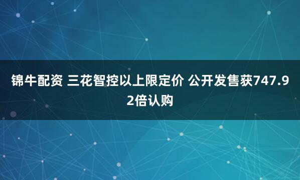 锦牛配资 三花智控以上限定价 公开发售获747.92倍认购