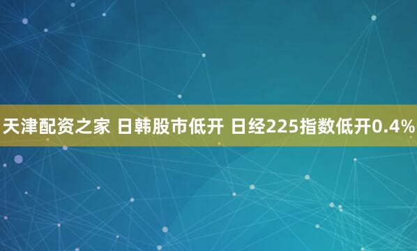 天津配资之家 日韩股市低开 日经225指数低开0.4%