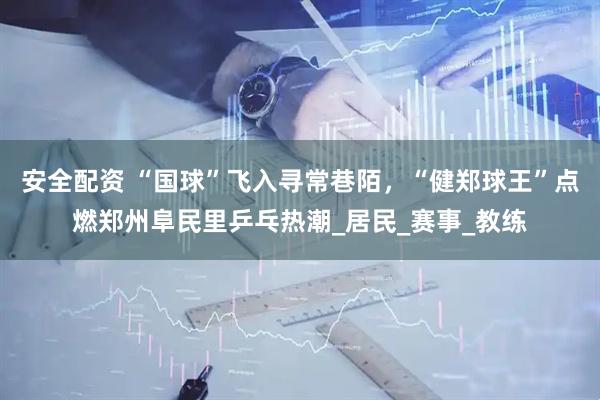 安全配资 “国球”飞入寻常巷陌，“健郑球王”点燃郑州阜民里乒乓热潮_居民_赛事_教练