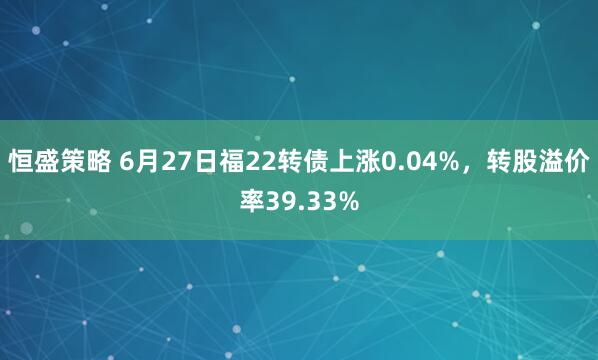 恒盛策略 6月27日福22转债上涨0.04%，转股溢价率39.33%