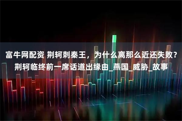 富牛网配资 荆轲刺秦王，为什么离那么近还失败？荆轲临终前一席话道出缘由_燕国_威胁_故事