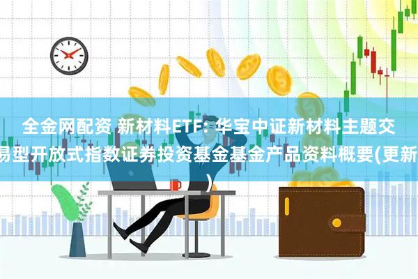 全金网配资 新材料ETF: 华宝中证新材料主题交易型开放式指数证券投资基金基金产品资料概要(更新)