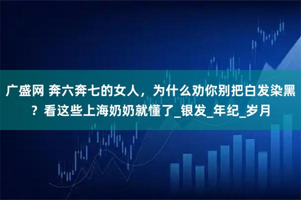 广盛网 奔六奔七的女人，为什么劝你别把白发染黑？看这些上海奶奶就懂了_银发_年纪_岁月