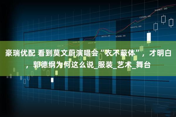 豪瑞优配 看到莫文蔚演唱会“衣不蔽体”，才明白，郭德纲为何这么说_服装_艺术_舞台