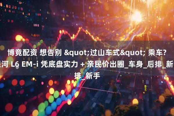 博竟配资 想告别 "过山车式" 乘车?银河 L6 EM-i 凭底盘实力 + 亲民价出圈_车身_后排_新手