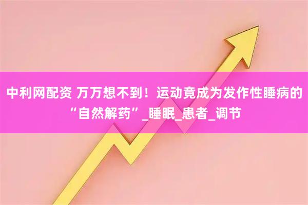 中利网配资 万万想不到!运动竟成为发作性睡病的“自然解药”_睡眠_患者_调节