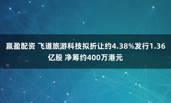 赢盈配资 飞道旅游科技拟折让约4.38%发行1.36亿股 净筹约400万港元