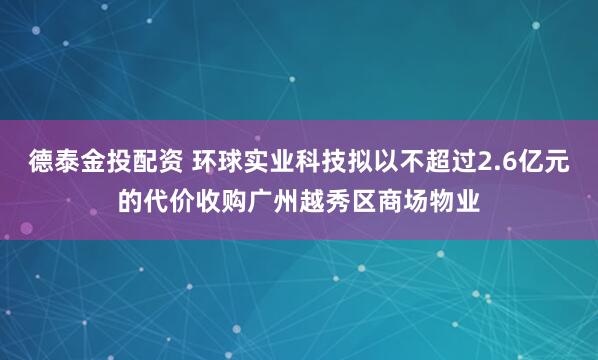 德泰金投配资 环球实业科技拟以不超过2.6亿元的代价收购广州越秀区商场物业