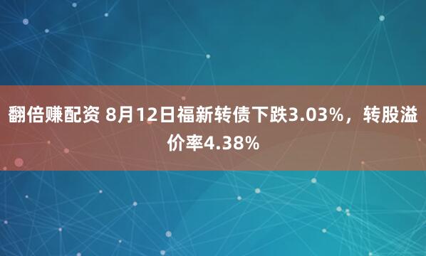 翻倍赚配资 8月12日福新转债下跌3.03%，转股溢价率4.38%