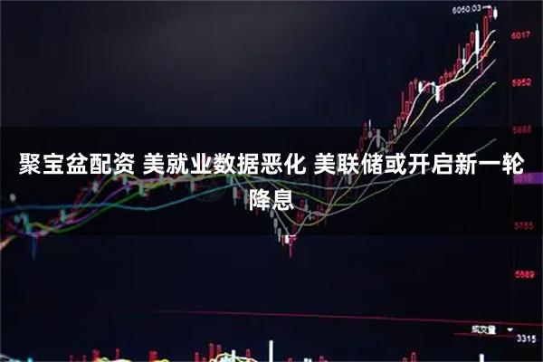 聚宝盆配资 美就业数据恶化 美联储或开启新一轮降息