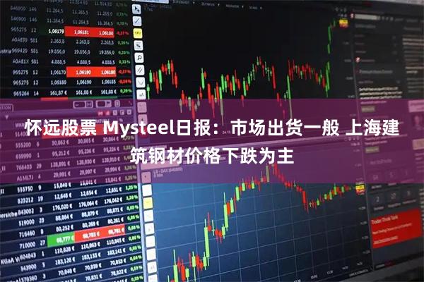 怀远股票 Mysteel日报：市场出货一般 上海建筑钢材价格下跌为主