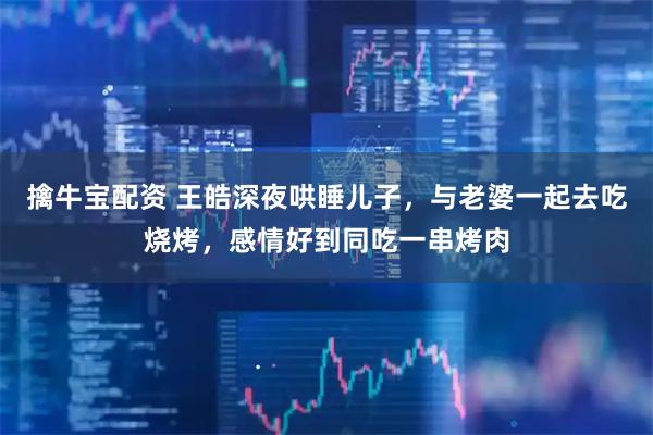 擒牛宝配资 王皓深夜哄睡儿子，与老婆一起去吃烧烤，感情好到同吃一串烤肉