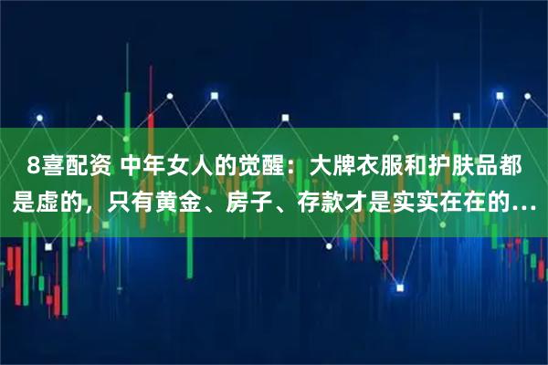 8喜配资 中年女人的觉醒：大牌衣服和护肤品都是虚的，只有黄金、房子、存款才是实实在在的…