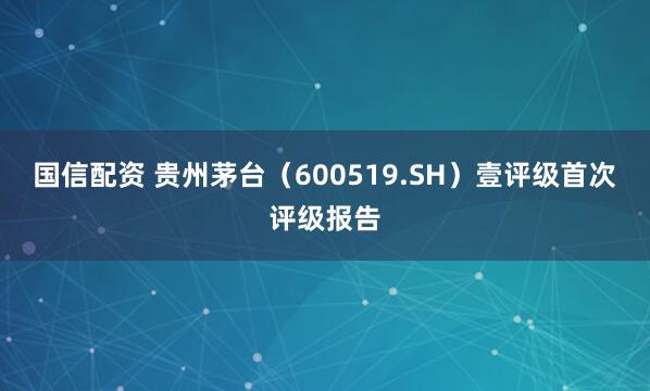 国信配资 贵州茅台（600519.SH）壹评级首次评级报告