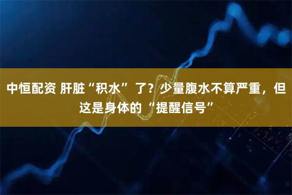 中恒配资 肝脏“积水” 了？少量腹水不算严重，但这是身体的 “提醒信号”