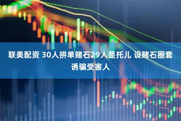 联美配资 30人拼单赌石29人是托儿 设赌石圈套诱骗受害人